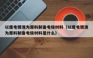 以废电镀液为原料制备电极材料（以废电镀液为原料制备电极材料是什么）