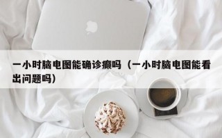 一小时脑电图能确诊癫吗（一小时脑电图能看出问题吗）