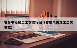 石墨电极加工工艺流程图（石墨电极加工工艺参数）