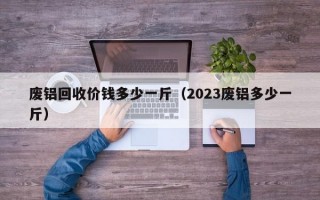 废铝回收价钱多少一斤（2023废铝多少一斤）