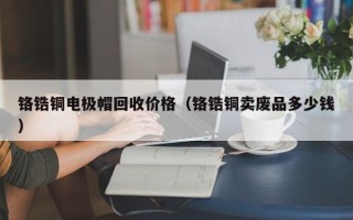 铬锆铜电极帽回收价格（铬锆铜卖废品多少钱）