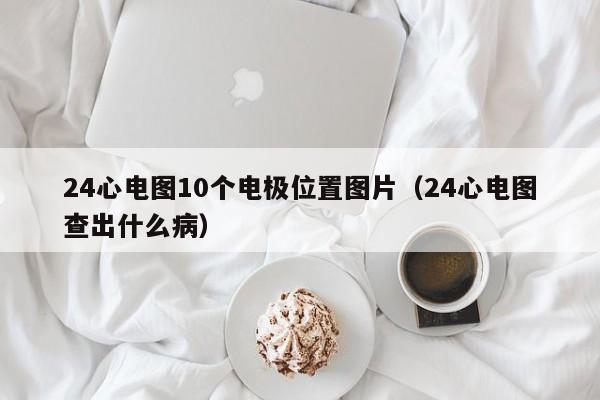 24心电图10个电极位置图片（24心电图查出什么病）-第1张图片-立亚科技