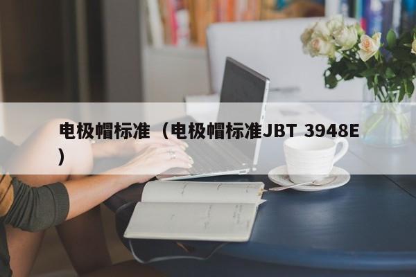 电极帽标准（电极帽标准JBT 3948E）-第1张图片-立亚科技