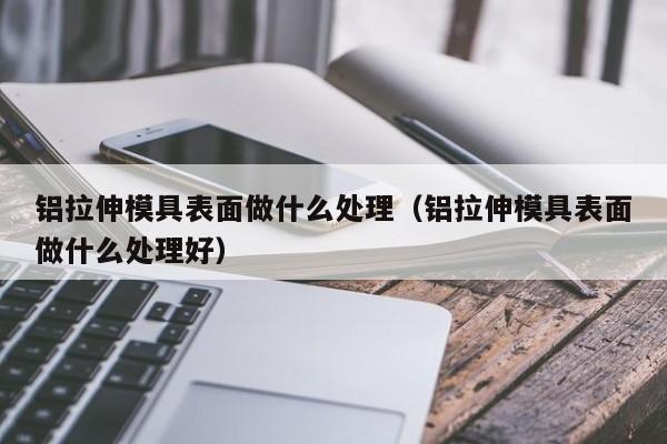 铝拉伸模具表面做什么处理（铝拉伸模具表面做什么处理好）-第1张图片-立亚科技