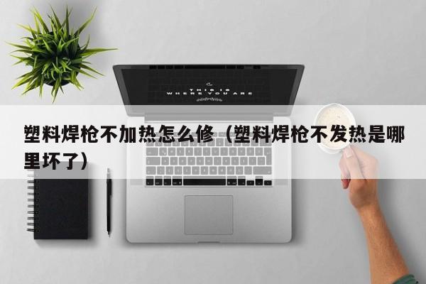 塑料焊枪不加热怎么修（塑料焊枪不发热是哪里坏了）-第1张图片-立亚科技