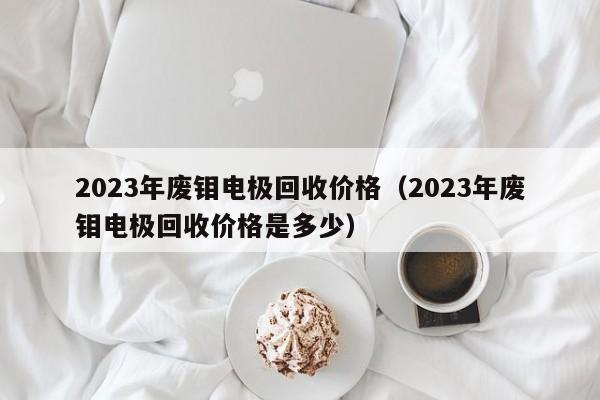 2023年废钼电极回收价格（2023年废钼电极回收价格是多少）-第1张图片-立亚科技