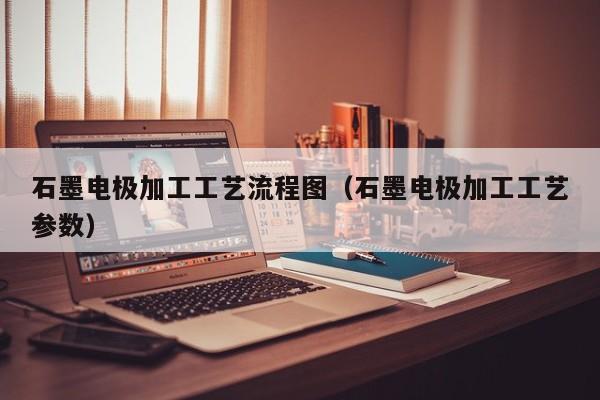 石墨电极加工工艺流程图（石墨电极加工工艺参数）-第1张图片-立亚科技