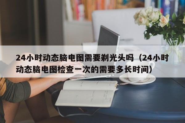 24小时动态脑电图需要剃光头吗（24小时动态脑电图检查一次的需要多长时间）-第1张图片-立亚科技