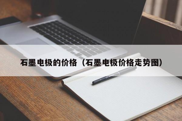 石墨电极的价格（石墨电极价格走势图）-第1张图片-立亚科技