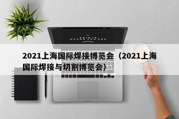 2021上海国际焊接博览会（2021上海国际焊接与切割博览会）-第1张图片-立亚科技