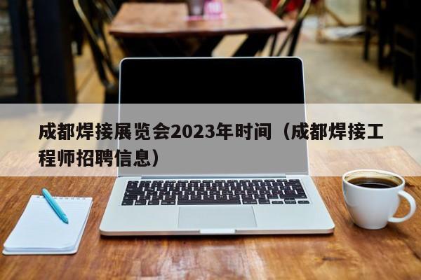 成都焊接展览会2023年时间（成都焊接工程师招聘信息）-第1张图片-立亚科技