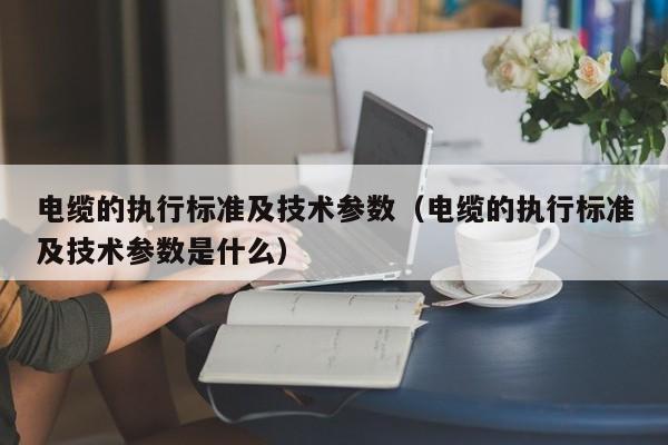 电缆的执行标准及技术参数（电缆的执行标准及技术参数是什么）-第1张图片-立亚科技