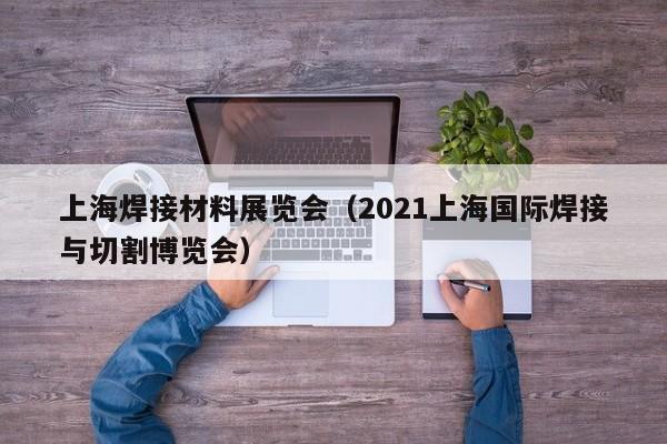 上海焊接材料展览会（2021上海国际焊接与切割博览会）-第1张图片-立亚科技