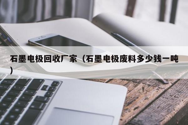 石墨电极回收厂家（石墨电极废料多少钱一吨）-第1张图片-立亚科技