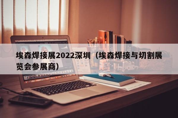 埃森焊接展2022深圳（埃森焊接与切割展览会参展商）-第1张图片-立亚科技