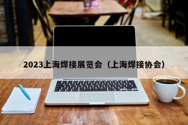 2023上海焊接展览会（上海焊接协会）-第1张图片-立亚科技