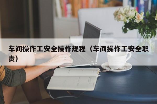 车间操作工安全操作规程（车间操作工安全职责）-第1张图片-立亚科技