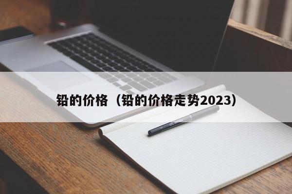 铅的价格（铅的价格走势2023）-第1张图片-立亚科技