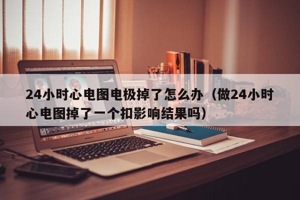 24小时心电图电极掉了怎么办（做24小时心电图掉了一个扣影响结果吗）-第1张图片-立亚科技