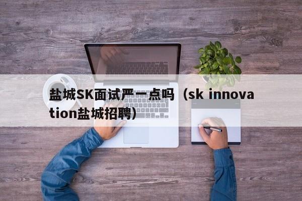 盐城SK面试严一点吗（sk innovation盐城招聘）-第1张图片-立亚科技