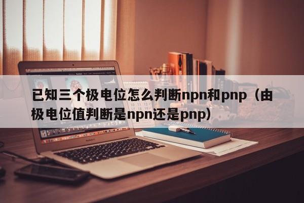 已知三个极电位怎么判断npn和pnp（由极电位值判断是npn还是pnp）-第1张图片-立亚科技