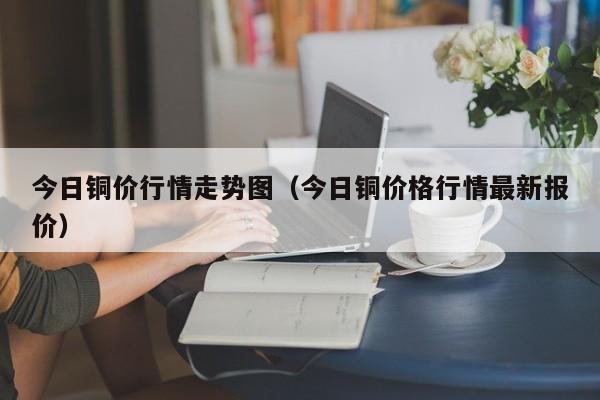 今日铜价行情走势图（今日铜价格行情最新报价）-第1张图片-立亚科技