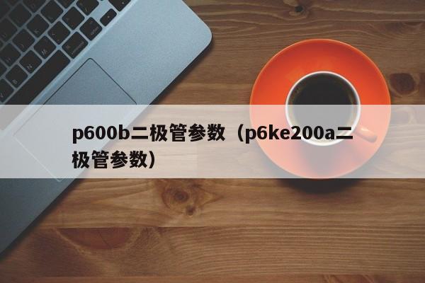 p600b二极管参数（p6ke200a二极管参数）-第1张图片-立亚科技