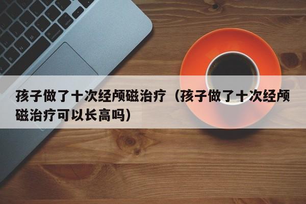 孩子做了十次经颅磁治疗（孩子做了十次经颅磁治疗可以长高吗）-第1张图片-立亚科技