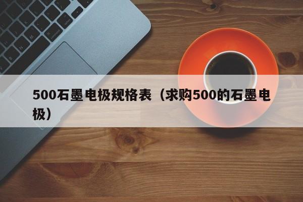 500石墨电极规格表（求购500的石墨电极）-第1张图片-立亚科技