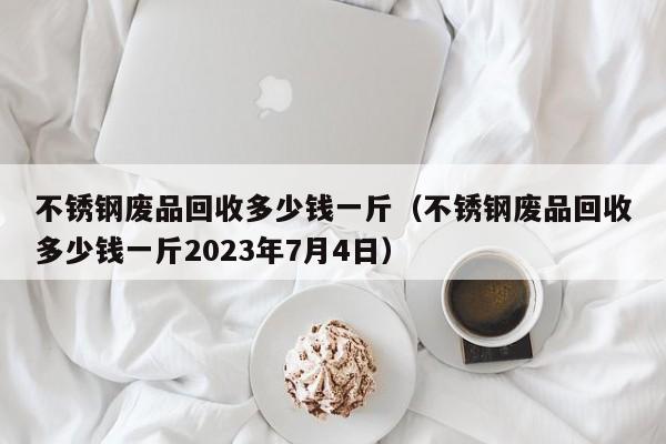 不锈钢废品回收多少钱一斤（不锈钢废品回收多少钱一斤2023年7月4日）-第1张图片-立亚科技