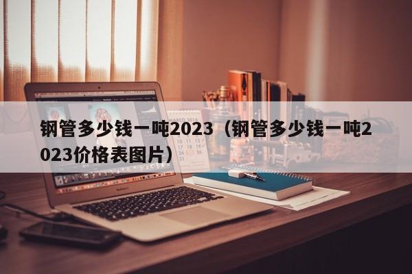 钢管多少钱一吨2023（钢管多少钱一吨2023价格表图片）-第1张图片-立亚科技