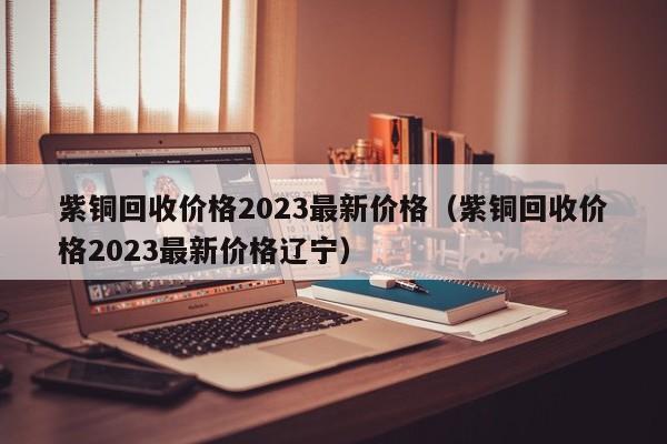 紫铜回收价格2023最新价格（紫铜回收价格2023最新价格辽宁）-第1张图片-立亚科技