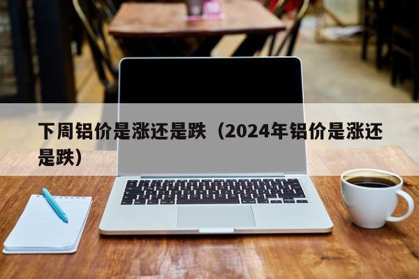 下周铝价是涨还是跌（2024年铝价是涨还是跌）-第1张图片-立亚科技