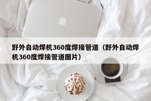 野外自动焊机360度焊接管道（野外自动焊机360度焊接管道图片）-第1张图片-立亚科技