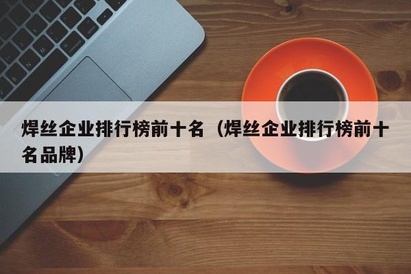 焊丝企业排行榜前十名（焊丝企业排行榜前十名品牌）-第1张图片-立亚科技