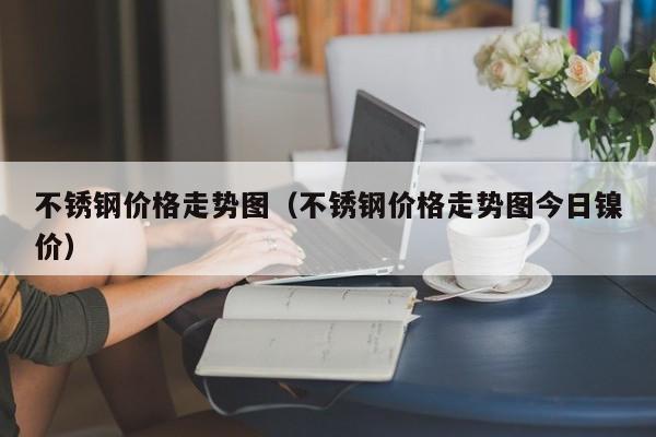 不锈钢价格走势图（不锈钢价格走势图今日镍价）-第1张图片-立亚科技