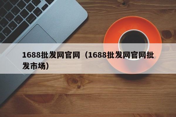 1688批发网官网（1688批发网官网批发市场）-第1张图片-立亚科技