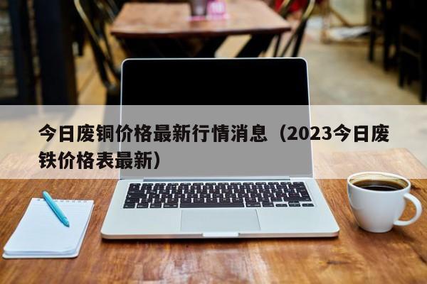 今日废铜价格最新行情消息（2023今日废铁价格表最新）-第1张图片-立亚科技