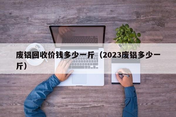 废铝回收价钱多少一斤（2023废铝多少一斤）-第1张图片-立亚科技