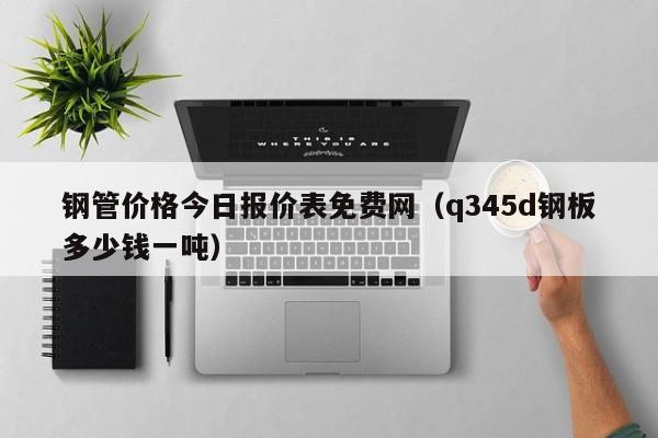 钢管价格今日报价表免费网（q345d钢板多少钱一吨）-第1张图片-立亚科技