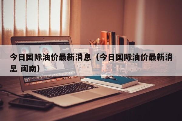 今日国际油价最新消息（今日国际油价最新消息 闽南）-第1张图片-立亚科技