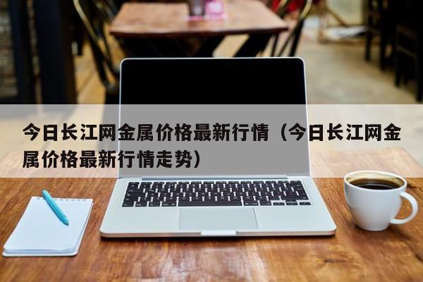 今日长江网金属价格最新行情（今日长江网金属价格最新行情走势）-第1张图片-立亚科技