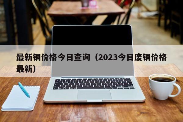 最新铜价格今日查询（2023今日废铜价格最新）-第1张图片-立亚科技