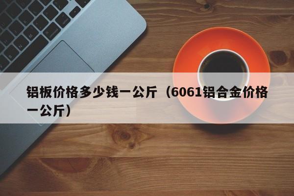 铝板价格多少钱一公斤（6061铝合金价格一公斤）-第1张图片-立亚科技