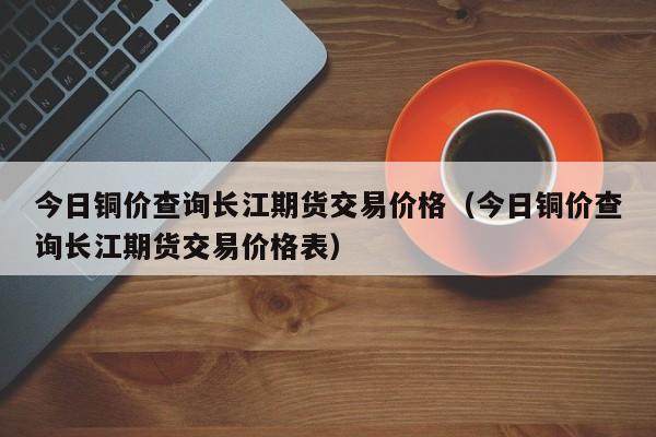 今日铜价查询长江期货交易价格（今日铜价查询长江期货交易价格表）-第1张图片-立亚科技