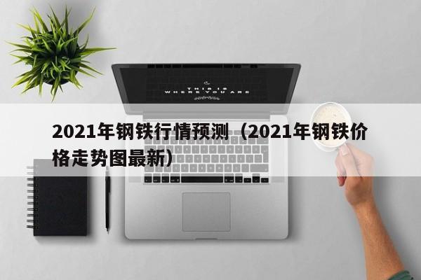 2021年钢铁行情预测（2021年钢铁价格走势图最新）-第1张图片-立亚科技