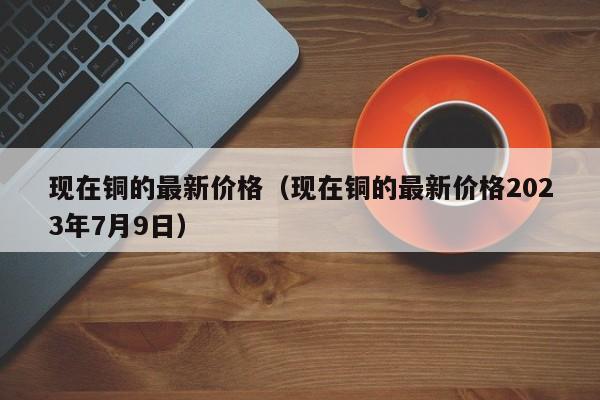 现在铜的最新价格（现在铜的最新价格2023年7月9日）-第1张图片-立亚科技