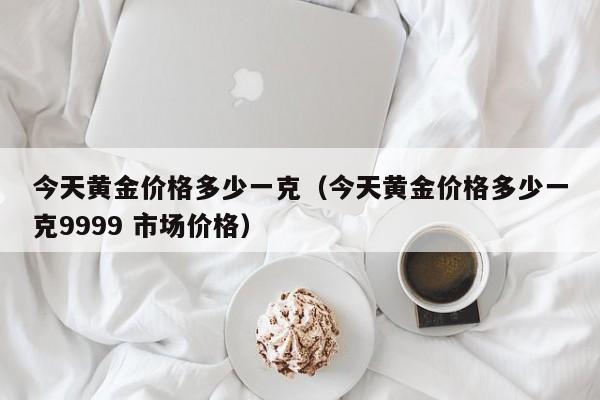 今天黄金价格多少一克（今天黄金价格多少一克9999 市场价格）-第1张图片-立亚科技