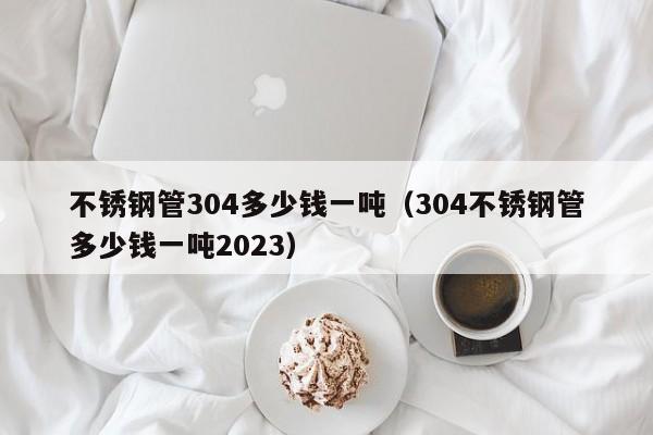 不锈钢管304多少钱一吨（304不锈钢管多少钱一吨2023）-第1张图片-立亚科技