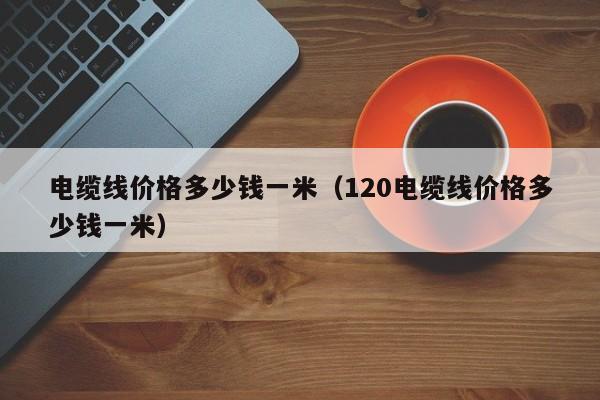 电缆线价格多少钱一米（120电缆线价格多少钱一米）-第1张图片-立亚科技